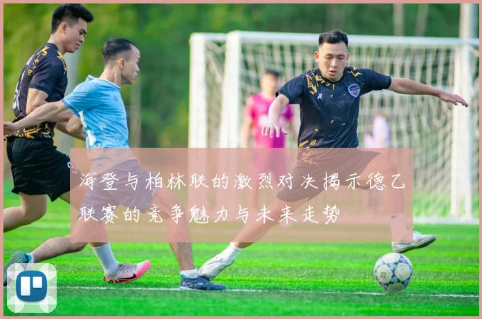 海登与柏林联的激烈对决揭示德乙联赛的竞争魅力与未来走势