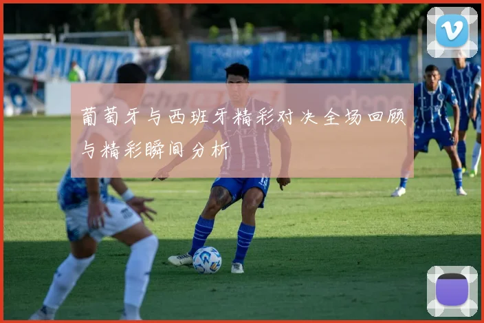 葡萄牙与西班牙精彩对决全场回顾与精彩瞬间分析