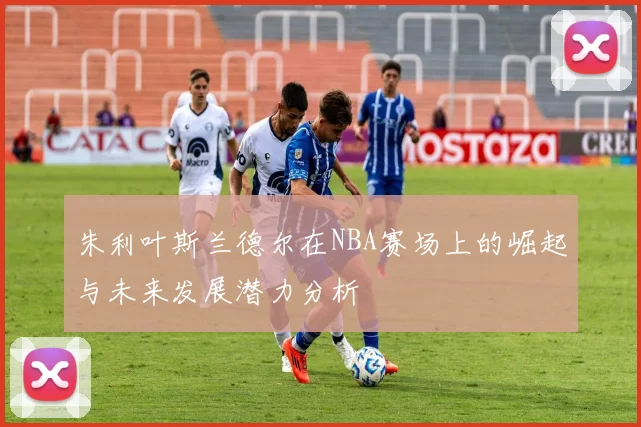 朱利叶斯兰德尔在NBA赛场上的崛起与未来发展潜力分析