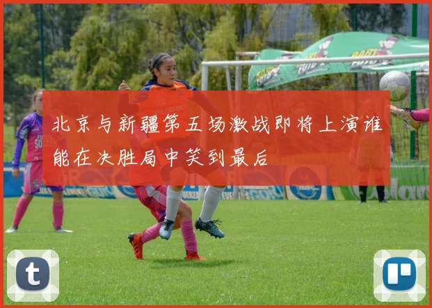 北京与新疆第五场激战即将上演谁能在决胜局中笑到最后