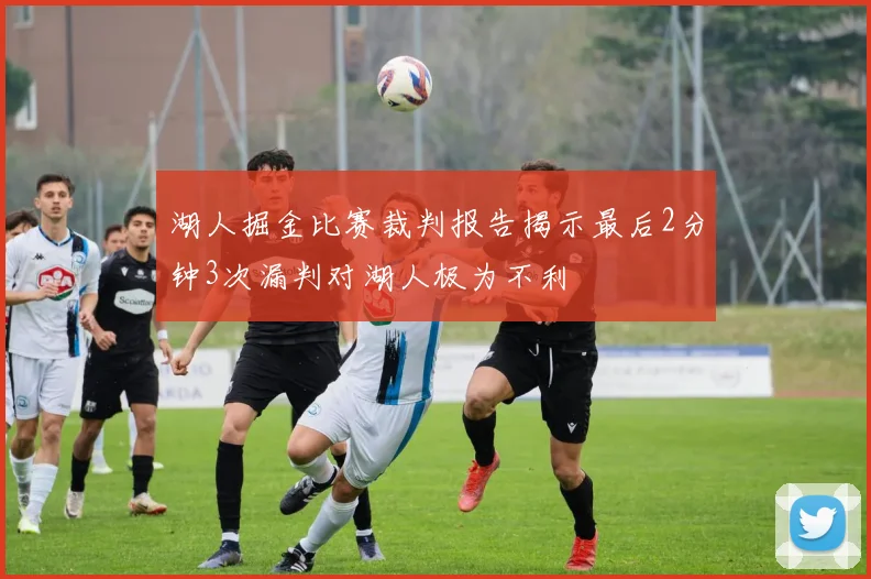 湖人掘金比赛裁判报告揭示最后2分钟3次漏判对湖人极为不利