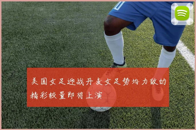 美国女足迎战丹麦女足势均力敌的精彩较量即将上演