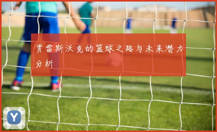 贾雷斯沃克的篮球之路与未来潜力分析