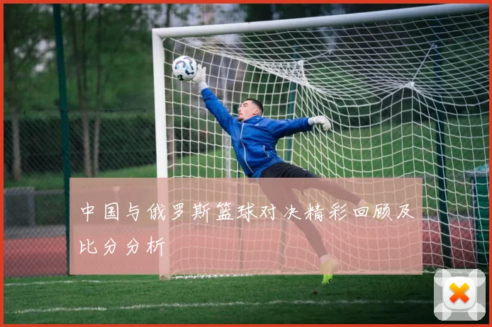 中国与俄罗斯篮球对决精彩回顾及比分分析
