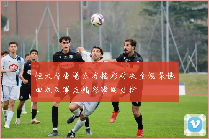 恒大与香港东方精彩对决全场录像回放及赛后精彩瞬间分析