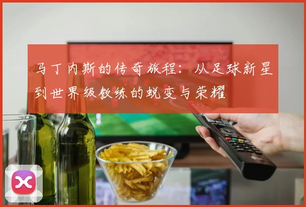 马丁内斯的传奇旅程：从足球新星到世界级教练的蜕变与荣耀