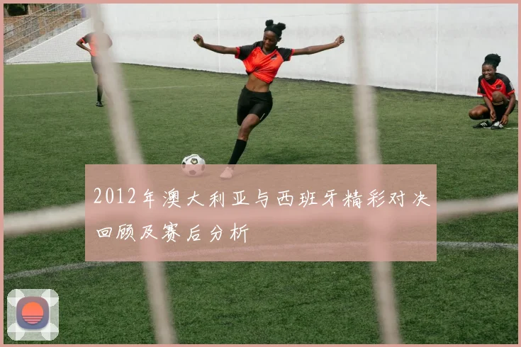 2012年澳大利亚与西班牙精彩对决回顾及赛后分析
