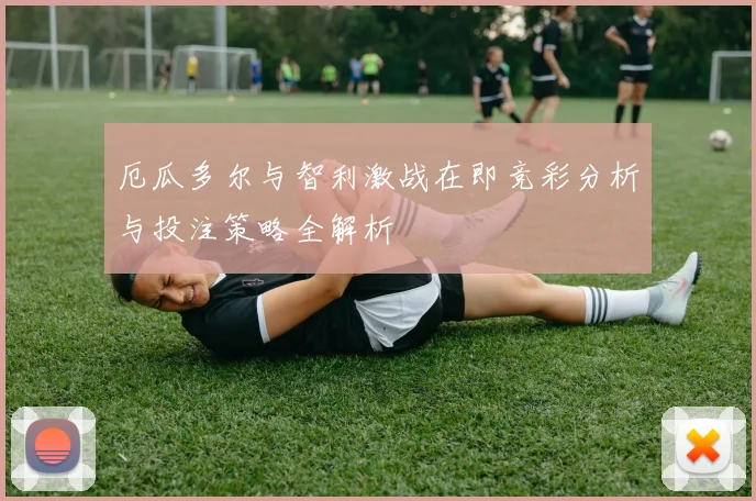 厄瓜多尔与智利激战在即竞彩分析与投注策略全解析