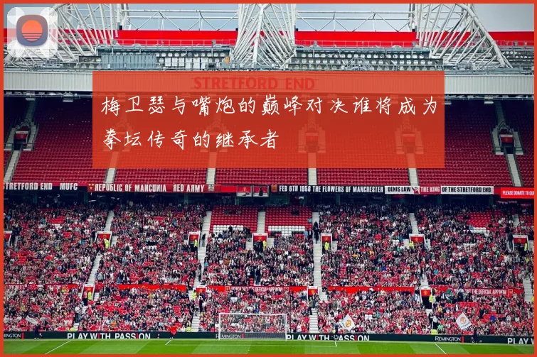 梅卫瑟与嘴炮的巅峰对决谁将成为拳坛传奇的继承者