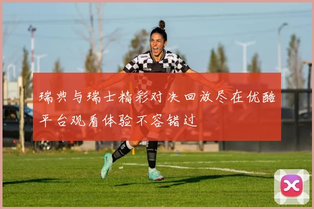 瑞典与瑞士精彩对决回放尽在优酷平台观看体验不容错过